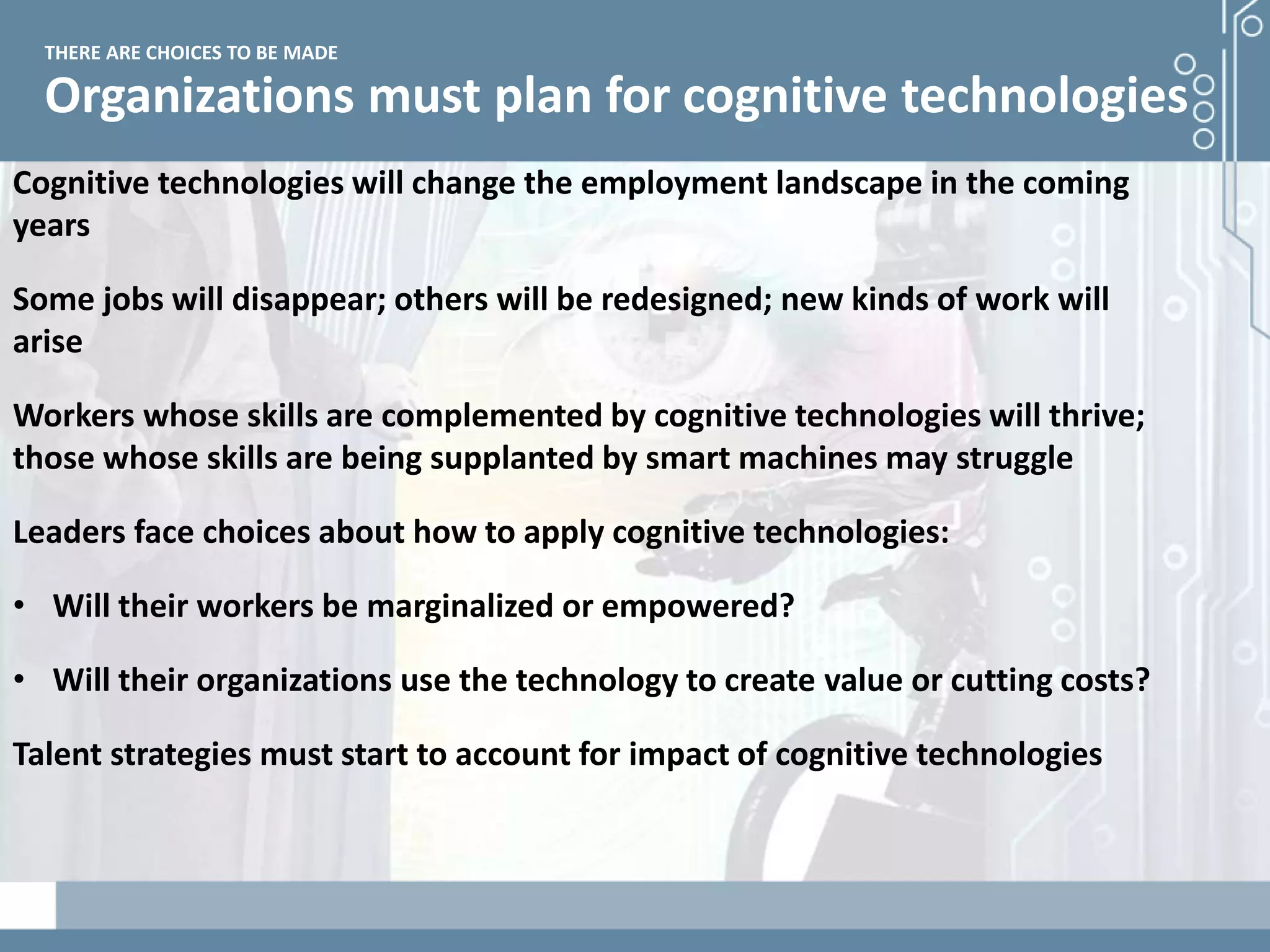 Demystifying artificial intelligence: The real opportunities for cognitive technologies in business
Organizations must plan for cognitive technologies
THERE ARE CHOICES TO BE MADE
Cognitive technologies will change the employment landscape in the coming
years
Some jobs will disappear; others will be redesigned; new kinds of work will
arise
Workers whose skills are complemented by cognitive technologies will thrive;
those whose skills are being supplanted by smart machines may struggle
Leaders face choices about how to apply cognitive technologies:
• Will their workers be marginalized or empowered?
• Will their organizations use the technology to create value or cutting costs?
Talent strategies must start to account for impact of cognitive technologies
 