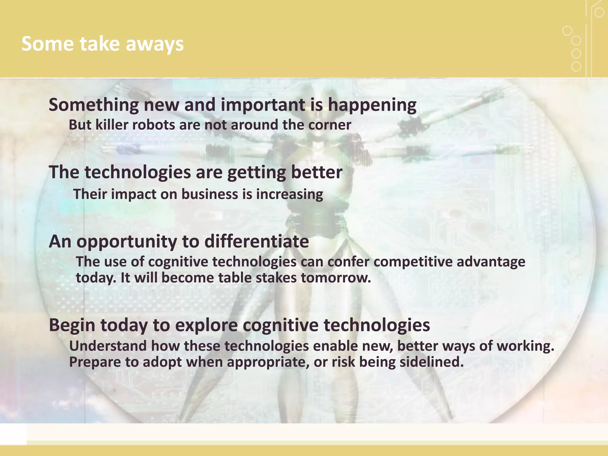 Some take aways
Understand how these technologies enable new, better ways of working.
Prepare to adopt when appropriate, or risk being sidelined.
Begin today to explore cognitive technologies
But killer robots are not around the corner
Something new and important is happening
Their impact on business is increasing
The technologies are getting better
An opportunity to differentiate
The use of cognitive technologies can confer competitive advantage
today. It will become table stakes tomorrow.
 