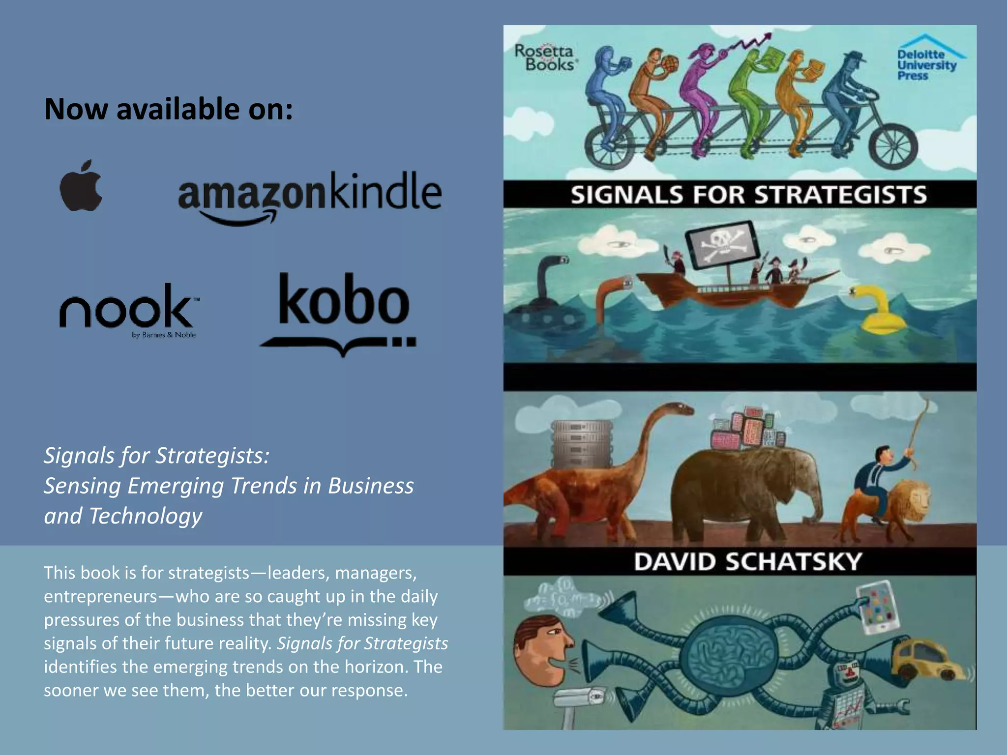 Now available on:
Signals for Strategists:
Sensing Emerging Trends in Business
and Technology
This book is for strategists—leaders, managers,
entrepreneurs—who are so caught up in the daily
pressures of the business that they’re missing key
signals of their future reality. Signals for Strategists
identifies the emerging trends on the horizon. The
sooner we see them, the better our response.
 