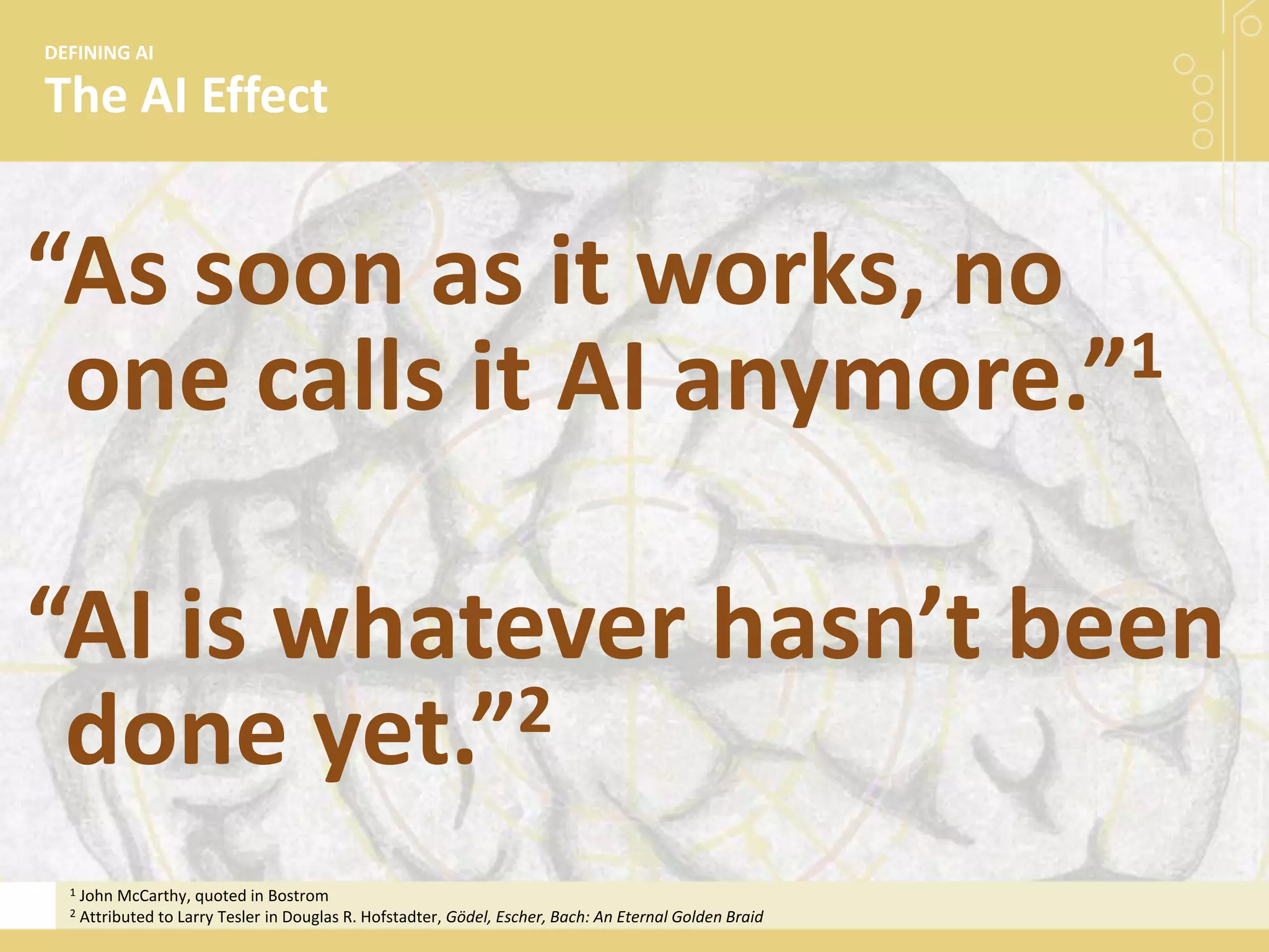 The AI Effect
DEFINING AI
“As soon as it works, no
one calls it AI anymore.”1
“AI is whatever hasn’t been
done yet.”2
1 John McCarthy, quoted in Bostrom
2 Attributed to Larry Tesler in Douglas R. Hofstadter, Gödel, Escher, Bach: An Eternal Golden Braid
 