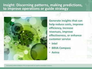 Demystifying artificial intelligence: The real opportunities for cognitive technologies in business
Insight: Discerning patterns, making predictions,
to improve operations or guide strategy
Generate insights that can
help reduce costs, improve
efficiency, increase
revenues, improve
effectiveness, or enhance
customer service
• Intel
• BBVA Compass
• Aetna
 
