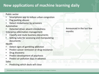Demystifying artificial intelligence: The real opportunities for cognitive technologies in business
New applications of machine learning daily
Public sector
• Smartphone app to reduce urban congestion
• Flag parking abuses
• Detect misbehavior by prisoners
Automotive
• Detected driver absent-mindedness
Enterprise information management
• Classify and route business documents
• Setting rules for accessing and manipulating
documents
Health
• Detect signs of gambling addiction
• Predict cancer remission or drug resistance
• Drug discovery
• Predict development of psychosis
• Predict air pollution days in advance
Sales
• Predicting which deals will close
Announced in the last few
months
 