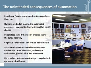 Demystifying artificial intelligence: The real opportunities for cognitive technologies in business
The unintended consequences of automation
People are flawed; automated systems can have
flaws too
Humans are bad at monitoring automated
processes—paying attention to things that hardly
change
People lose skills if they don’t practice them—
the autopilot irony
Cognitive “underload” can reduce performance
Automated systems can undermine worker
motivation, cause alienation, and reduce
satisfaction, productivity, and innovation
Ill-conceived automation strategies may diminish
our sense of self-worth
 