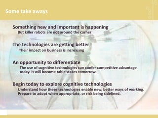 Some take aways
Understand how these technologies enable new, better ways of working.
Prepare to adopt when appropriate, or risk being sidelined.
Begin today to explore cognitive technologies
But killer robots are not around the corner
Something new and important is happening
Their impact on business is increasing
The technologies are getting better
An opportunity to differentiate
The use of cognitive technologies can confer competitive advantage
today. It will become table stakes tomorrow.
 
