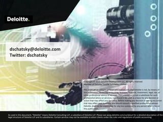 As used in this document, “Deloitte” means Deloitte Consulting LLP, a subsidiary of Deloitte LLP. Please see www.deloitte.com/us/about for a detailed description of the
legal structure of Deloitte LLP and its subsidiaries. Certain services may not be available to attest clients under the rules and regulations of public accounting.
dschatsky@deloitte.com
Twitter: dschatsky
Copyright © 2015 Deloitte Development LLC. All rights reserved.
Member of Deloitte Touche Tohmatsu Limited.
This publication contains general information only and Deloitte is not, by means of
this publication, rendering accounting, business, financial, investment, legal, tax, or
other professional advice or services. This publication is not a substitute for such
professional advice or services, nor should it be used as a basis for any decision or
action that may affect your business. Before making any decision or taking any action
that may affect your business, you should consult a qualified professional advisor.
Deloitte shall not be responsible for any loss sustained by any person who relies on
this publication.
 