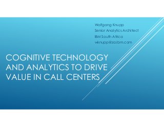 COGNITIVE TECHNOLOGY
AND ANALYTICS TO DRIVE
VALUE IN CALL CENTERS
Wolfgang Knupp
Senior Analytics Architect
IBM South Africa
wknupp@za.ibm.com
 