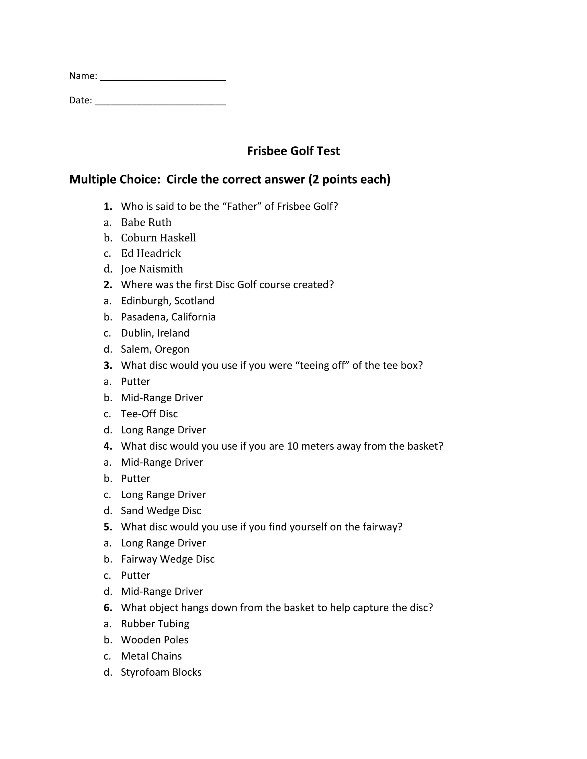 Name: ________________________

Date: _________________________



                                    Frisbee Golf Test

Multiple Choice: Circle the correct answer (2 points each)
      1.   Who is said to be the “Father” of Frisbee Golf?
      a.   Babe Ruth
      b.   Coburn Haskell
      c.   Ed Headrick
      d.   Joe Naismith
      2.   Where was the first Disc Golf course created?
      a.   Edinburgh, Scotland
      b.   Pasadena, California
      c.   Dublin, Ireland
      d.   Salem, Oregon
      3.   What disc would you use if you were “teeing off” of the tee box?
      a.   Putter
      b.   Mid-Range Driver
      c.   Tee-Off Disc
      d.   Long Range Driver
      4.   What disc would you use if you are 10 meters away from the basket?
      a.   Mid-Range Driver
      b.   Putter
      c.   Long Range Driver
      d.   Sand Wedge Disc
      5.   What disc would you use if you find yourself on the fairway?
      a.   Long Range Driver
      b.   Fairway Wedge Disc
      c.   Putter
      d.   Mid-Range Driver
      6.   What object hangs down from the basket to help capture the disc?
      a.   Rubber Tubing
      b.   Wooden Poles
      c.   Metal Chains
      d.   Styrofoam Blocks
 