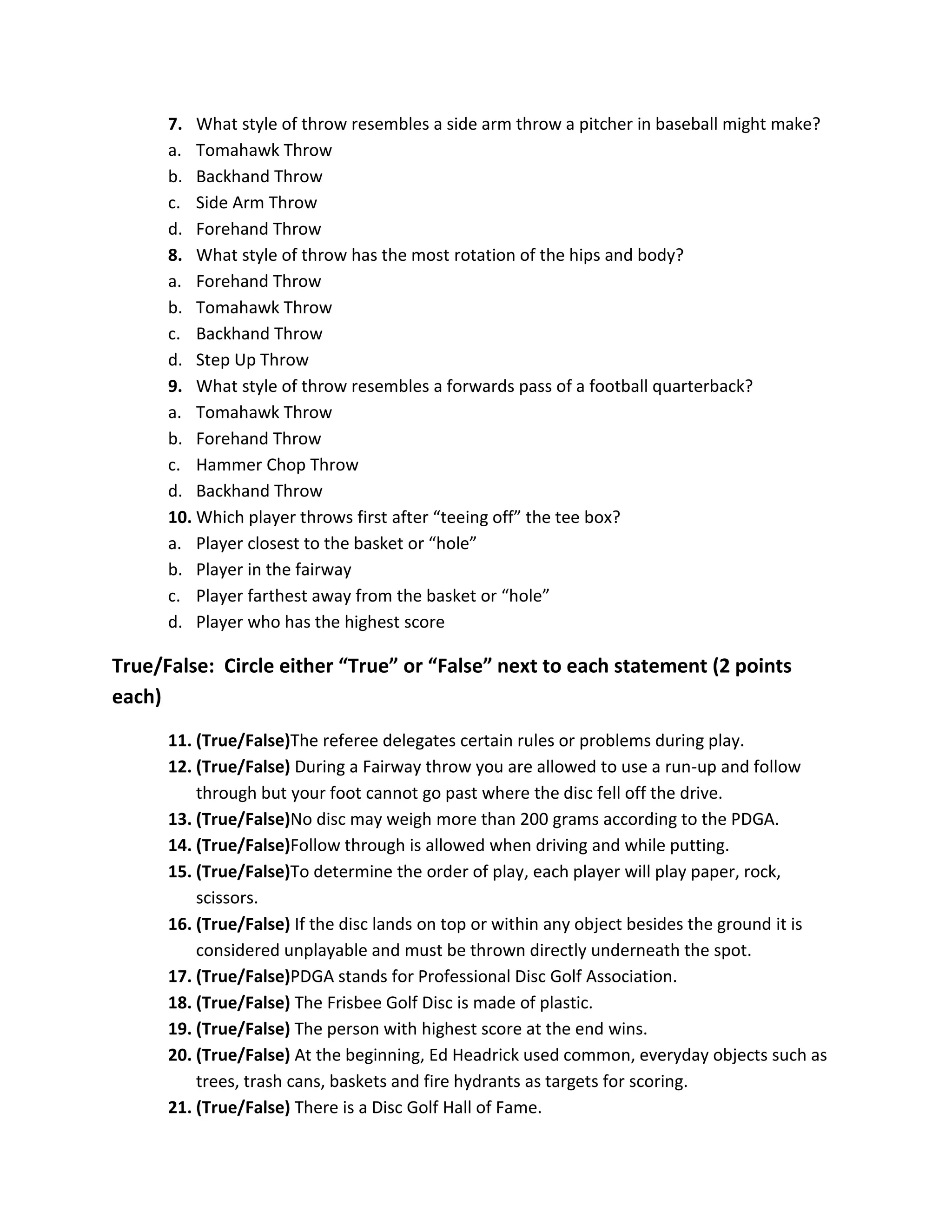 7. What style of throw resembles a side arm throw a pitcher in baseball might make?
      a. Tomahawk Throw
      b. Backhand Throw
      c. Side Arm Throw
      d. Forehand Throw
      8. What style of throw has the most rotation of the hips and body?
      a. Forehand Throw
      b. Tomahawk Throw
      c. Backhand Throw
      d. Step Up Throw
      9. What style of throw resembles a forwards pass of a football quarterback?
      a. Tomahawk Throw
      b. Forehand Throw
      c. Hammer Chop Throw
      d. Backhand Throw
      10. Which player throws first after “teeing off” the tee box?
      a. Player closest to the basket or “hole”
      b. Player in the fairway
      c. Player farthest away from the basket or “hole”
      d. Player who has the highest score

True/False: Circle either “True” or “False” next to each statement (2 points
each)
      11. (True/False)The referee delegates certain rules or problems during play.
      12. (True/False) During a Fairway throw you are allowed to use a run-up and follow
          through but your foot cannot go past where the disc fell off the drive.
      13. (True/False)No disc may weigh more than 200 grams according to the PDGA.
      14. (True/False)Follow through is allowed when driving and while putting.
      15. (True/False)To determine the order of play, each player will play paper, rock,
          scissors.
      16. (True/False) If the disc lands on top or within any object besides the ground it is
          considered unplayable and must be thrown directly underneath the spot.
      17. (True/False)PDGA stands for Professional Disc Golf Association.
      18. (True/False) The Frisbee Golf Disc is made of plastic.
      19. (True/False) The person with highest score at the end wins.
      20. (True/False) At the beginning, Ed Headrick used common, everyday objects such as
          trees, trash cans, baskets and fire hydrants as targets for scoring.
      21. (True/False) There is a Disc Golf Hall of Fame.
 