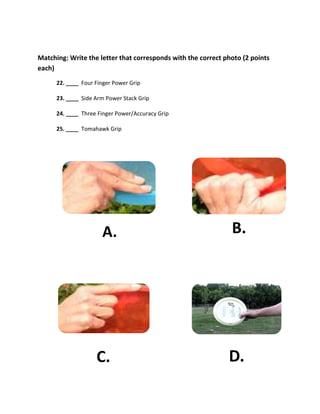 Matching: Write the letter that corresponds with the correct photo (2 points
each)
      22. ____ Four Finger Power Grip

      23. ____ Side Arm Power Stack Grip

      24. ____ Three Finger Power/Accuracy Grip

      25. ____ Tomahawk Grip




                      A.                                       B.




                    C.                                        D.
 
