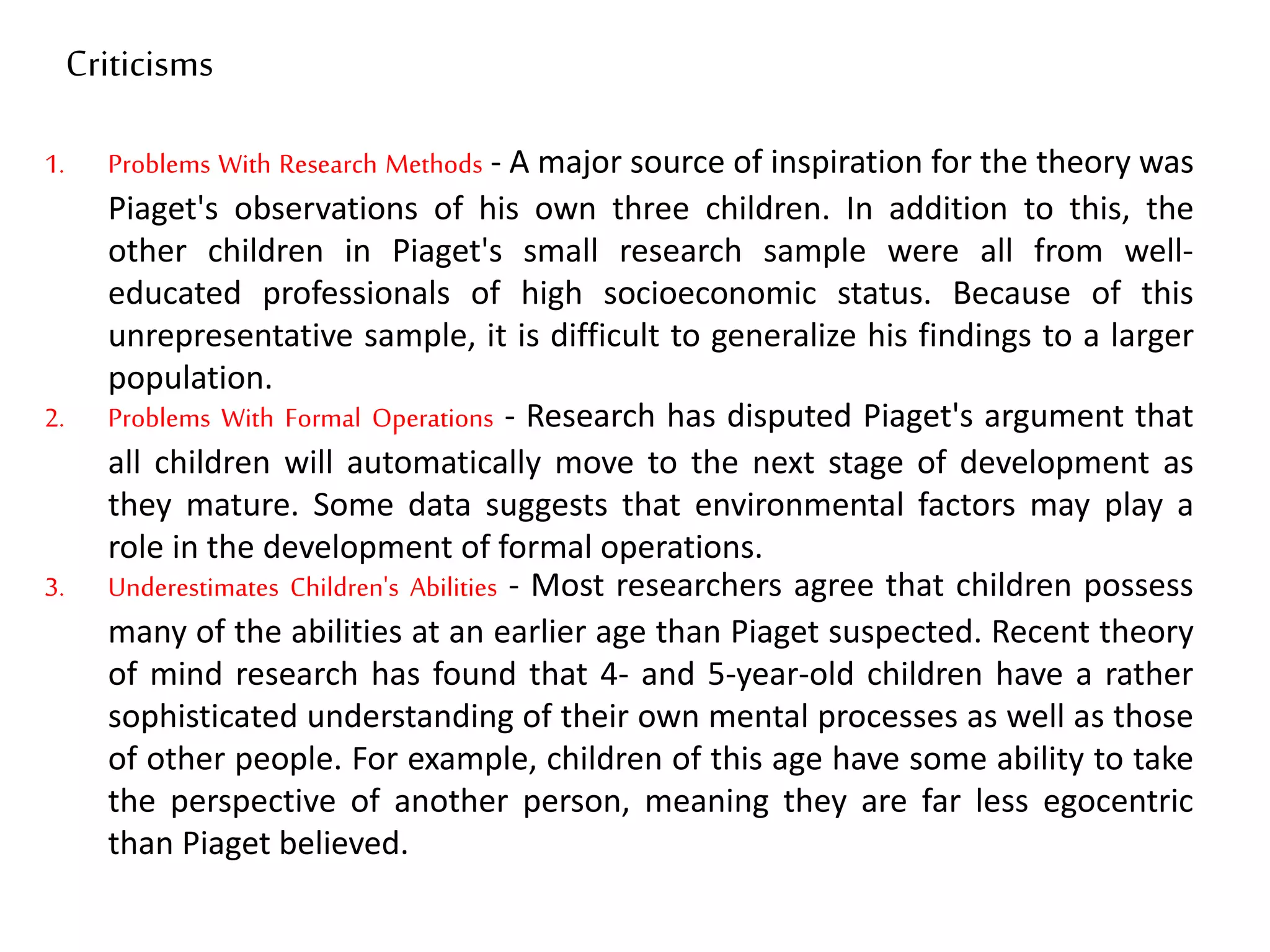 1. Problems With Research Methods - A major source of inspiration for the theory was
Piaget's observations of his own three children. In addition to this, the
other children in Piaget's small research sample were all from well-
educated professionals of high socioeconomic status. Because of this
unrepresentative sample, it is difficult to generalize his findings to a larger
population.
2. Problems With Formal Operations - Research has disputed Piaget's argument that
all children will automatically move to the next stage of development as
they mature. Some data suggests that environmental factors may play a
role in the development of formal operations.
3. Underestimates Children's Abilities - Most researchers agree that children possess
many of the abilities at an earlier age than Piaget suspected. Recent theory
of mind research has found that 4- and 5-year-old children have a rather
sophisticated understanding of their own mental processes as well as those
of other people. For example, children of this age have some ability to take
the perspective of another person, meaning they are far less egocentric
than Piaget believed.
Criticisms
 