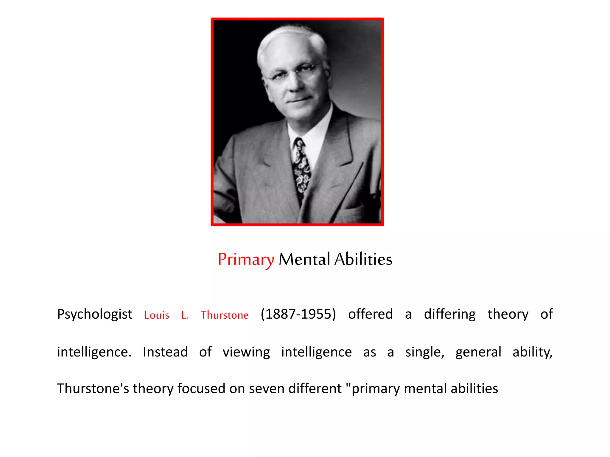 Primary Mental Abilities
Psychologist Louis L. Thurstone (1887-1955) offered a differing theory of
intelligence. Instead of viewing intelligence as a single, general ability,
Thurstone's theory focused on seven different "primary mental abilities
 