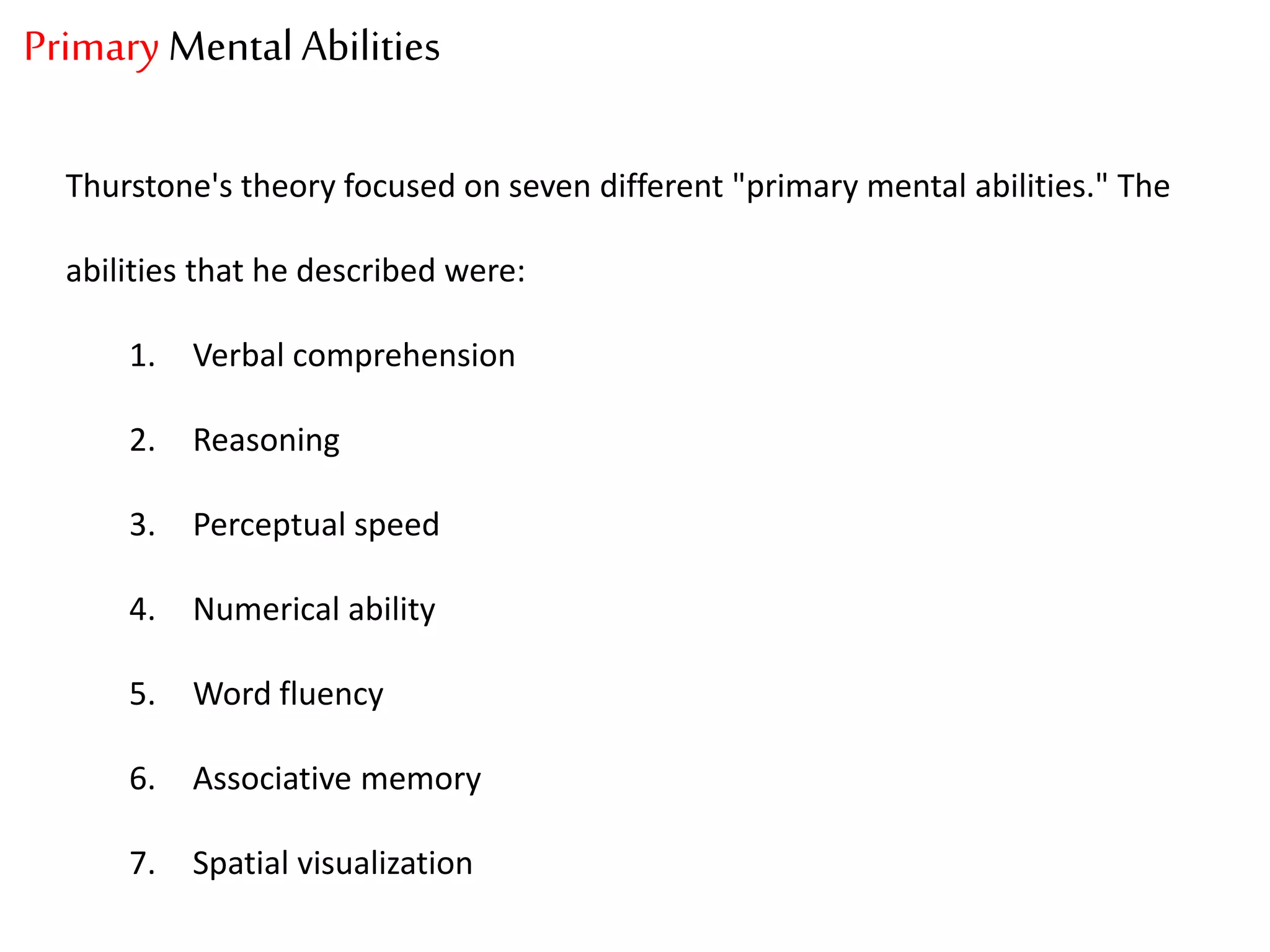 Primary Mental Abilities
Thurstone's theory focused on seven different "primary mental abilities." The
abilities that he described were:
1. Verbal comprehension
2. Reasoning
3. Perceptual speed
4. Numerical ability
5. Word fluency
6. Associative memory
7. Spatial visualization
 
