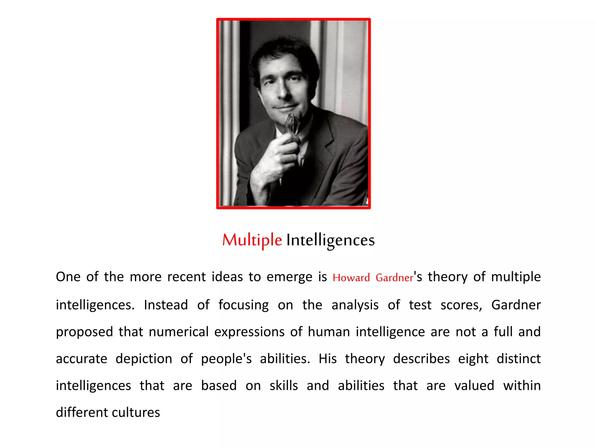 Multiple Intelligences
One of the more recent ideas to emerge is Howard Gardner's theory of multiple
intelligences. Instead of focusing on the analysis of test scores, Gardner
proposed that numerical expressions of human intelligence are not a full and
accurate depiction of people's abilities. His theory describes eight distinct
intelligences that are based on skills and abilities that are valued within
different cultures
 