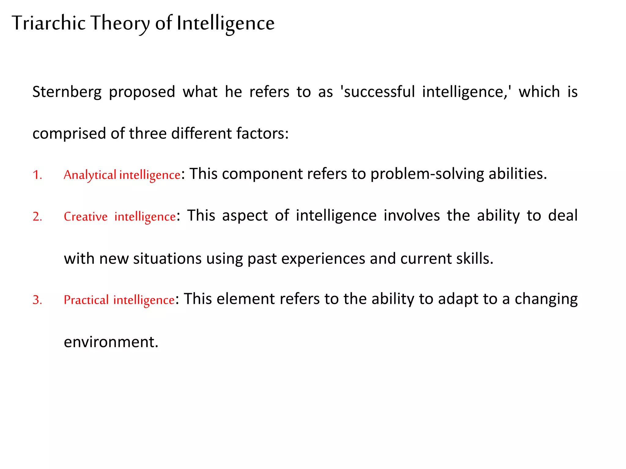 Triarchic Theory of Intelligence
Sternberg proposed what he refers to as 'successful intelligence,' which is
comprised of three different factors:
1. Analyticalintelligence: This component refers to problem-solving abilities.
2. Creative intelligence: This aspect of intelligence involves the ability to deal
with new situations using past experiences and current skills.
3. Practical intelligence: This element refers to the ability to adapt to a changing
environment.
 