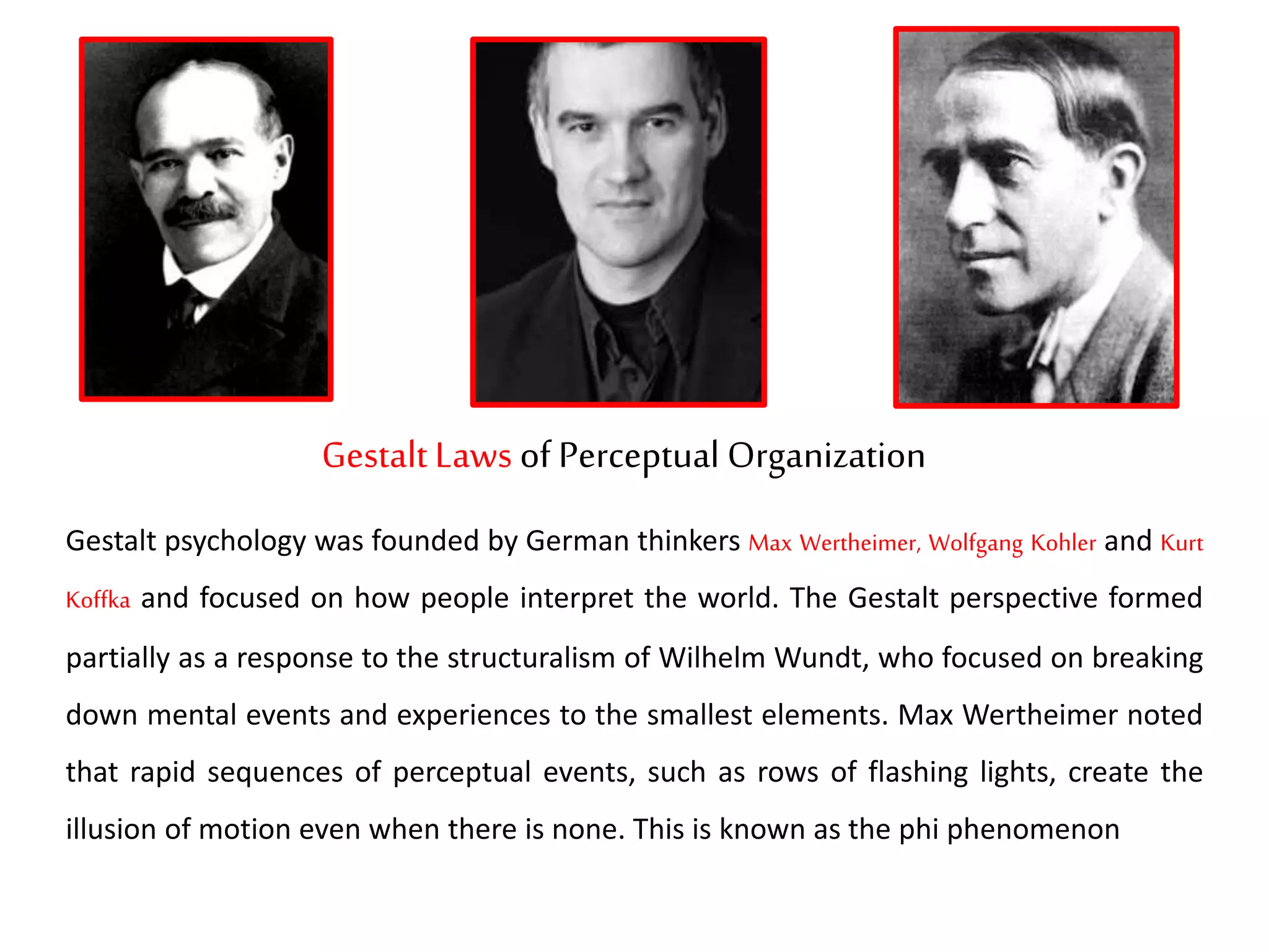 Gestalt Laws of Perceptual Organization
Gestalt psychology was founded by German thinkers Max Wertheimer, Wolfgang Kohler and Kurt
Koffka and focused on how people interpret the world. The Gestalt perspective formed
partially as a response to the structuralism of Wilhelm Wundt, who focused on breaking
down mental events and experiences to the smallest elements. Max Wertheimer noted
that rapid sequences of perceptual events, such as rows of flashing lights, create the
illusion of motion even when there is none. This is known as the phi phenomenon
 