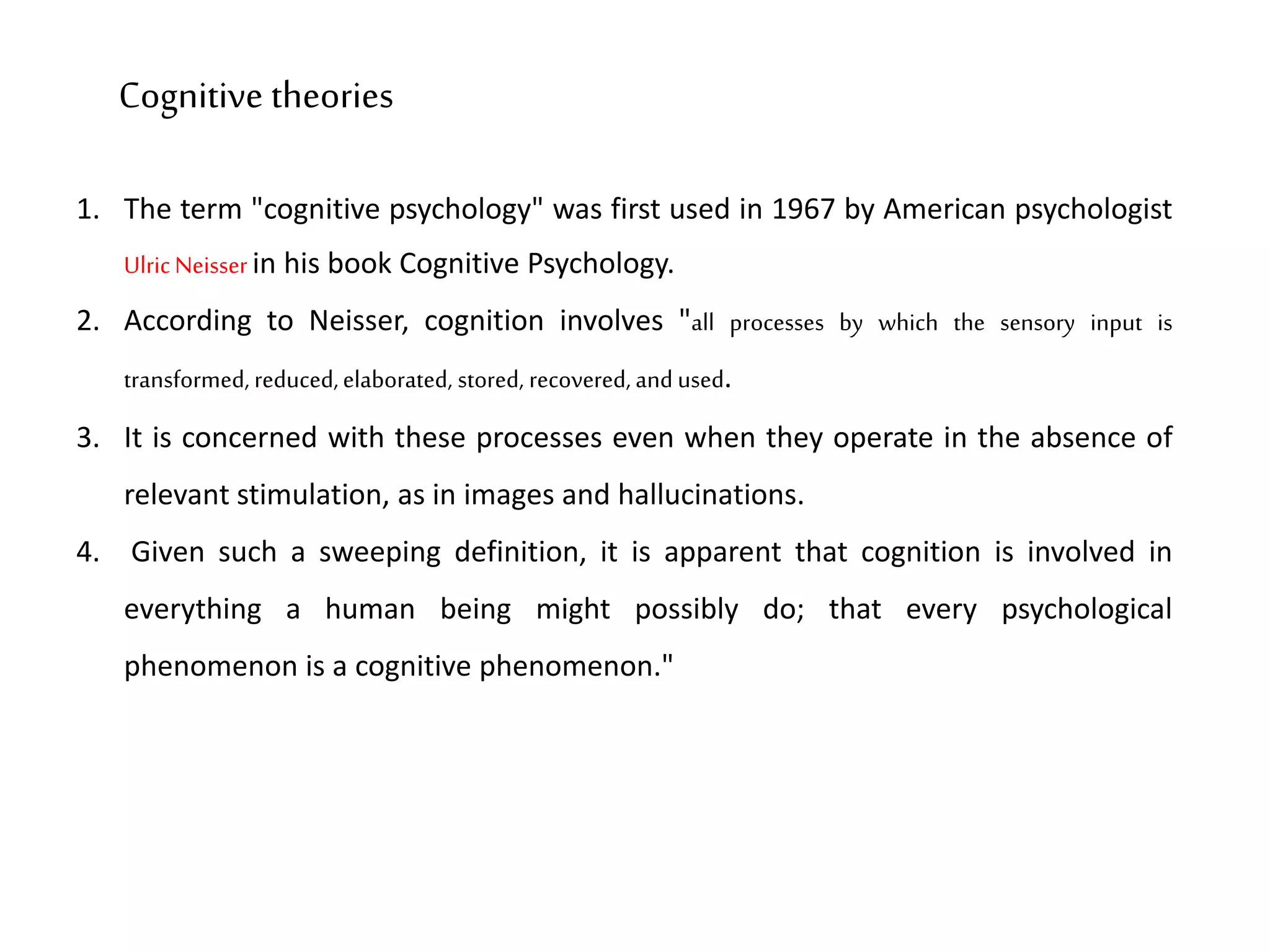 1. The term "cognitive psychology" was first used in 1967 by American psychologist
UlricNeisser in his book Cognitive Psychology.
2. According to Neisser, cognition involves "all processes by which the sensory input is
transformed, reduced,elaborated, stored, recovered, and used.
3. It is concerned with these processes even when they operate in the absence of
relevant stimulation, as in images and hallucinations.
4. Given such a sweeping definition, it is apparent that cognition is involved in
everything a human being might possibly do; that every psychological
phenomenon is a cognitive phenomenon."
Cognitive theories
 