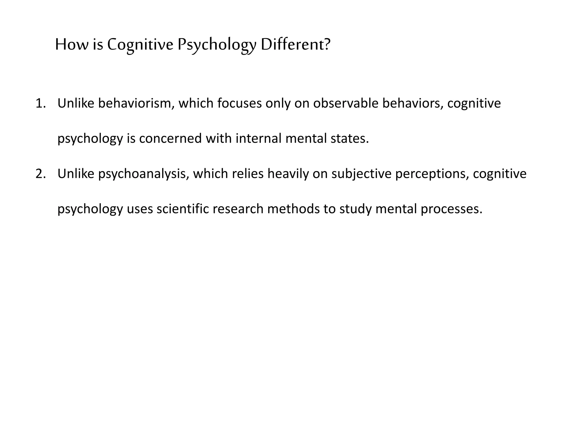 1. Unlike behaviorism, which focuses only on observable behaviors, cognitive
psychology is concerned with internal mental states.
2. Unlike psychoanalysis, which relies heavily on subjective perceptions, cognitive
psychology uses scientific research methods to study mental processes.
How is Cognitive Psychology Different?
 
