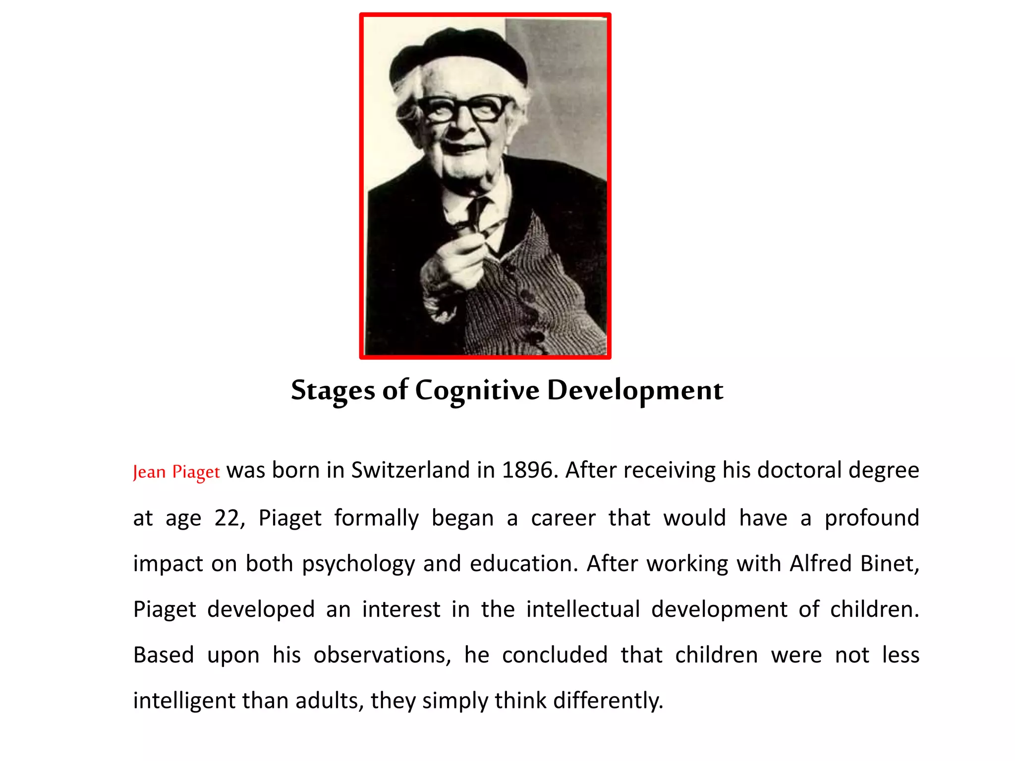 Stages of Cognitive Development
Jean Piaget was born in Switzerland in 1896. After receiving his doctoral degree
at age 22, Piaget formally began a career that would have a profound
impact on both psychology and education. After working with Alfred Binet,
Piaget developed an interest in the intellectual development of children.
Based upon his observations, he concluded that children were not less
intelligent than adults, they simply think differently.
 