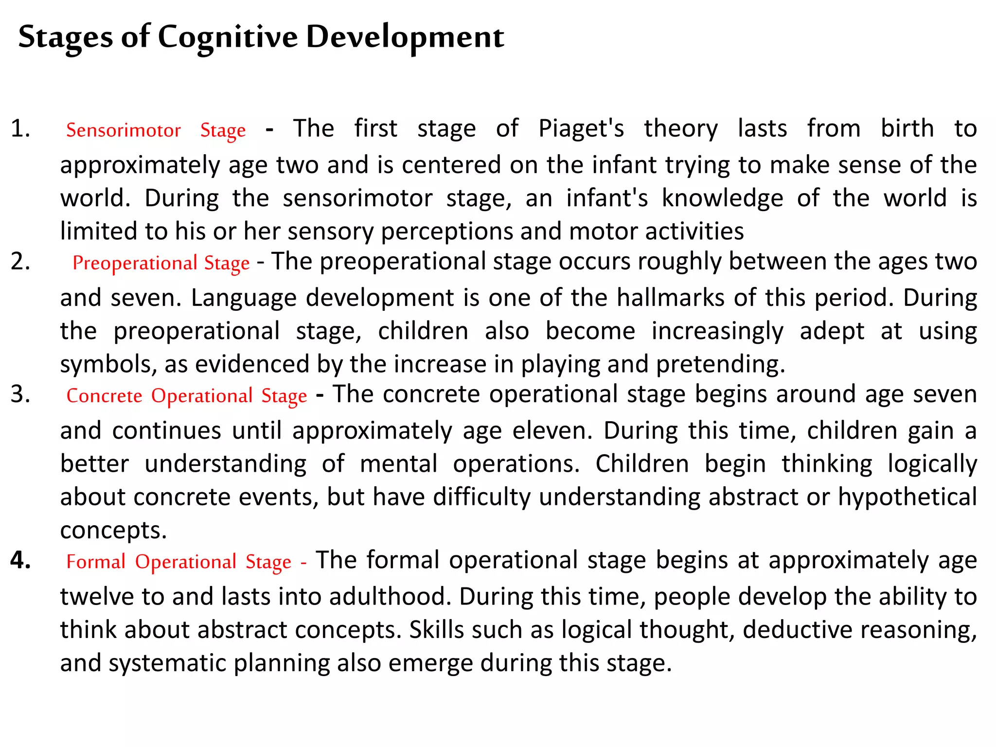 Stages of Cognitive Development
1. Sensorimotor Stage - The first stage of Piaget's theory lasts from birth to
approximately age two and is centered on the infant trying to make sense of the
world. During the sensorimotor stage, an infant's knowledge of the world is
limited to his or her sensory perceptions and motor activities
2. Preoperational Stage - The preoperational stage occurs roughly between the ages two
and seven. Language development is one of the hallmarks of this period. During
the preoperational stage, children also become increasingly adept at using
symbols, as evidenced by the increase in playing and pretending.
3. Concrete Operational Stage - The concrete operational stage begins around age seven
and continues until approximately age eleven. During this time, children gain a
better understanding of mental operations. Children begin thinking logically
about concrete events, but have difficulty understanding abstract or hypothetical
concepts.
4. Formal Operational Stage - The formal operational stage begins at approximately age
twelve to and lasts into adulthood. During this time, people develop the ability to
think about abstract concepts. Skills such as logical thought, deductive reasoning,
and systematic planning also emerge during this stage.
 