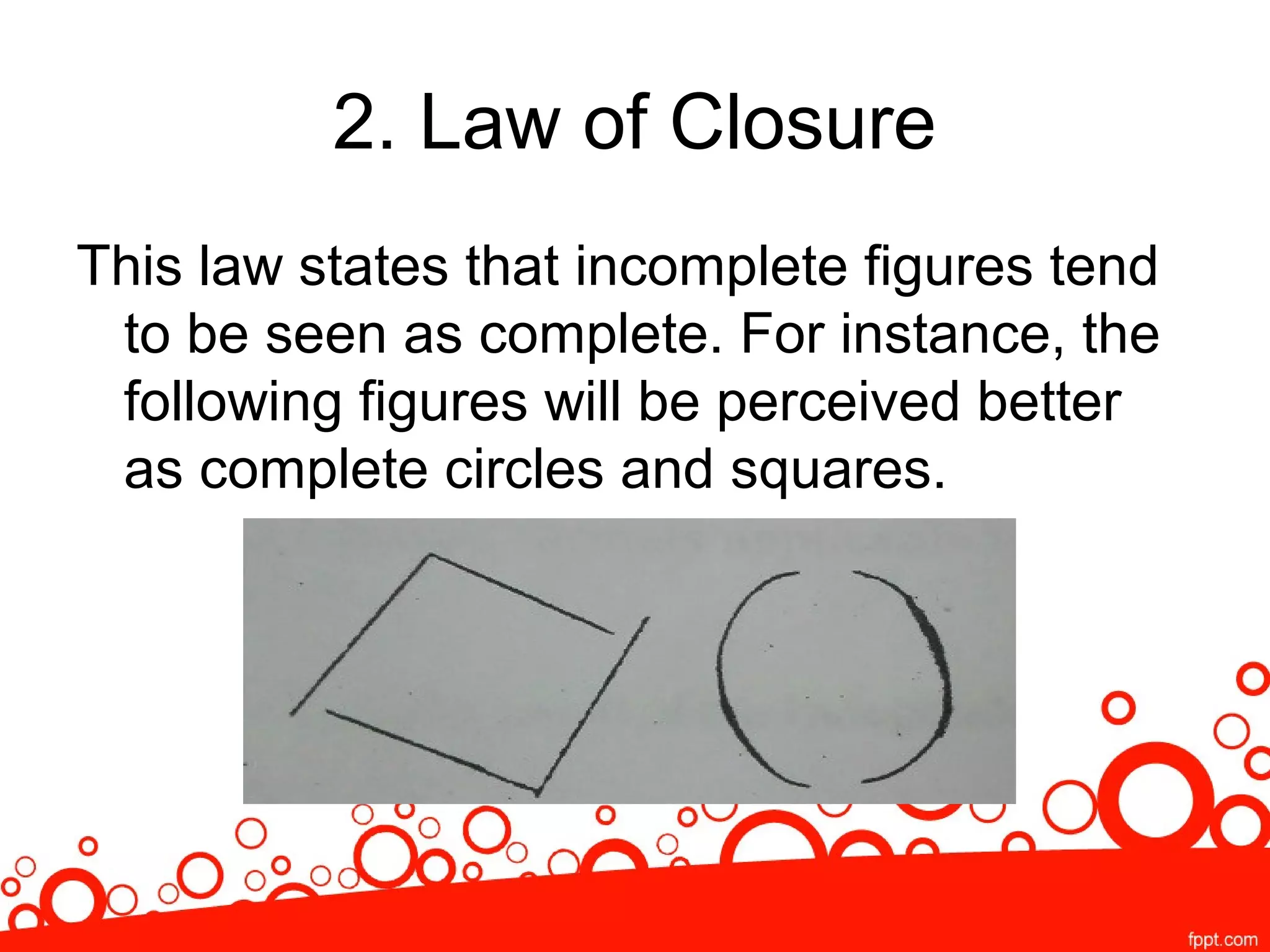 2. Law of Closure
This law states that incomplete figures tend
to be seen as complete. For instance, the
following figures will be perceived better
as complete circles and squares.
 