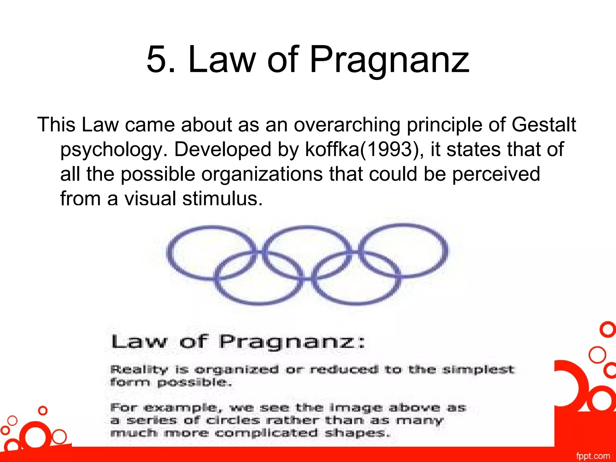 5. Law of Pragnanz
This Law came about as an overarching principle of Gestalt
psychology. Developed by koffka(1993), it states that of
all the possible organizations that could be perceived
from a visual stimulus.
 