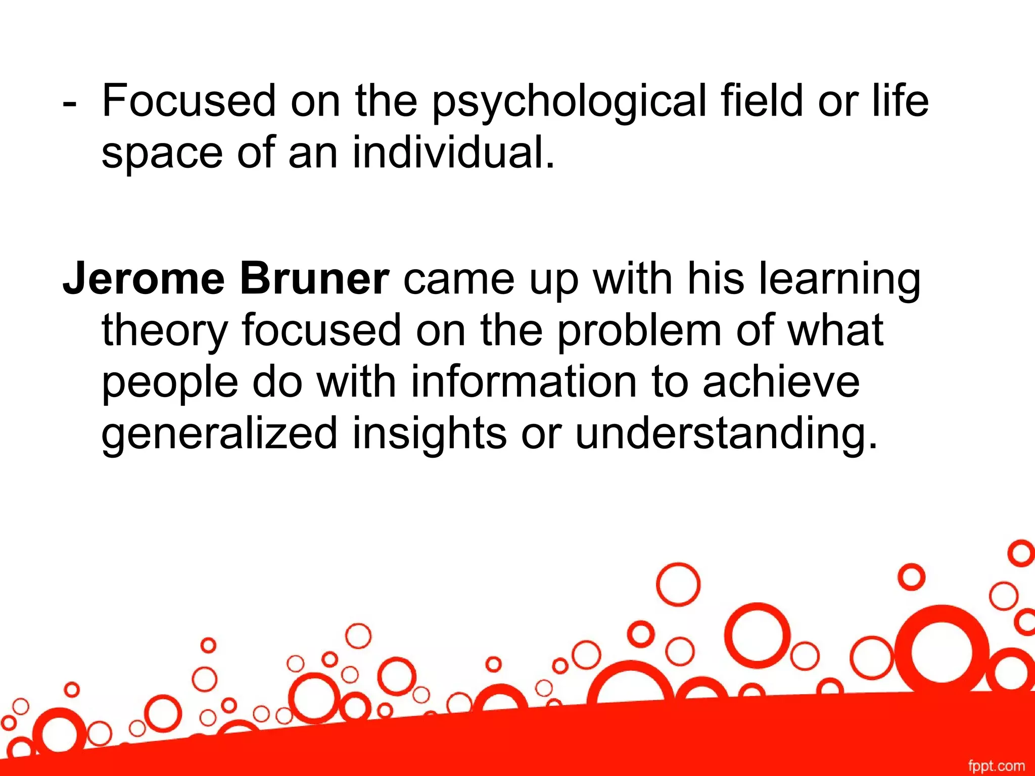 - Focused on the psychological field or life
space of an individual.
Jerome Bruner came up with his learning
theory focused on the problem of what
people do with information to achieve
generalized insights or understanding.
 