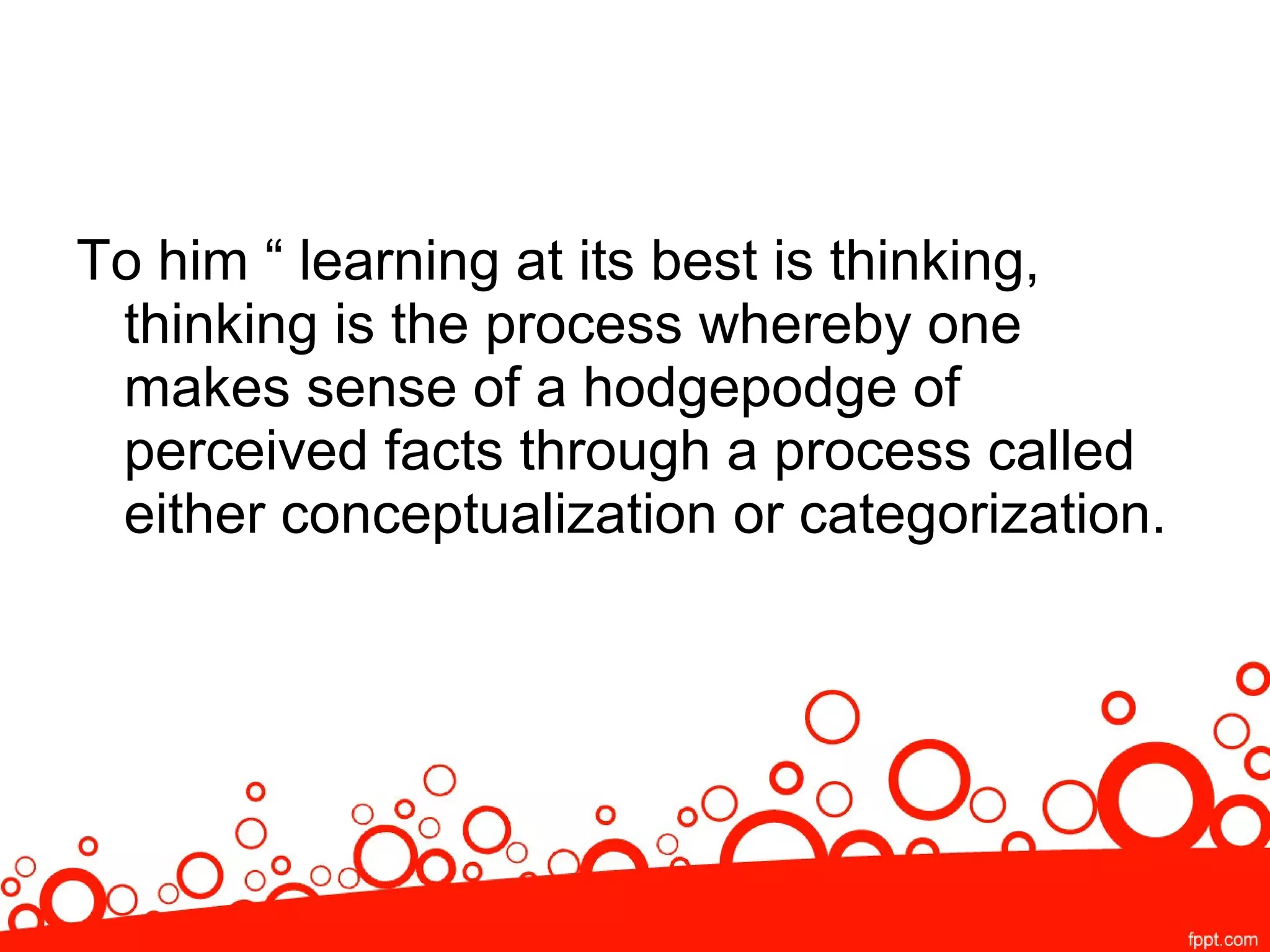 To him “ learning at its best is thinking,
thinking is the process whereby one
makes sense of a hodgepodge of
perceived facts through a process called
either conceptualization or categorization.
 