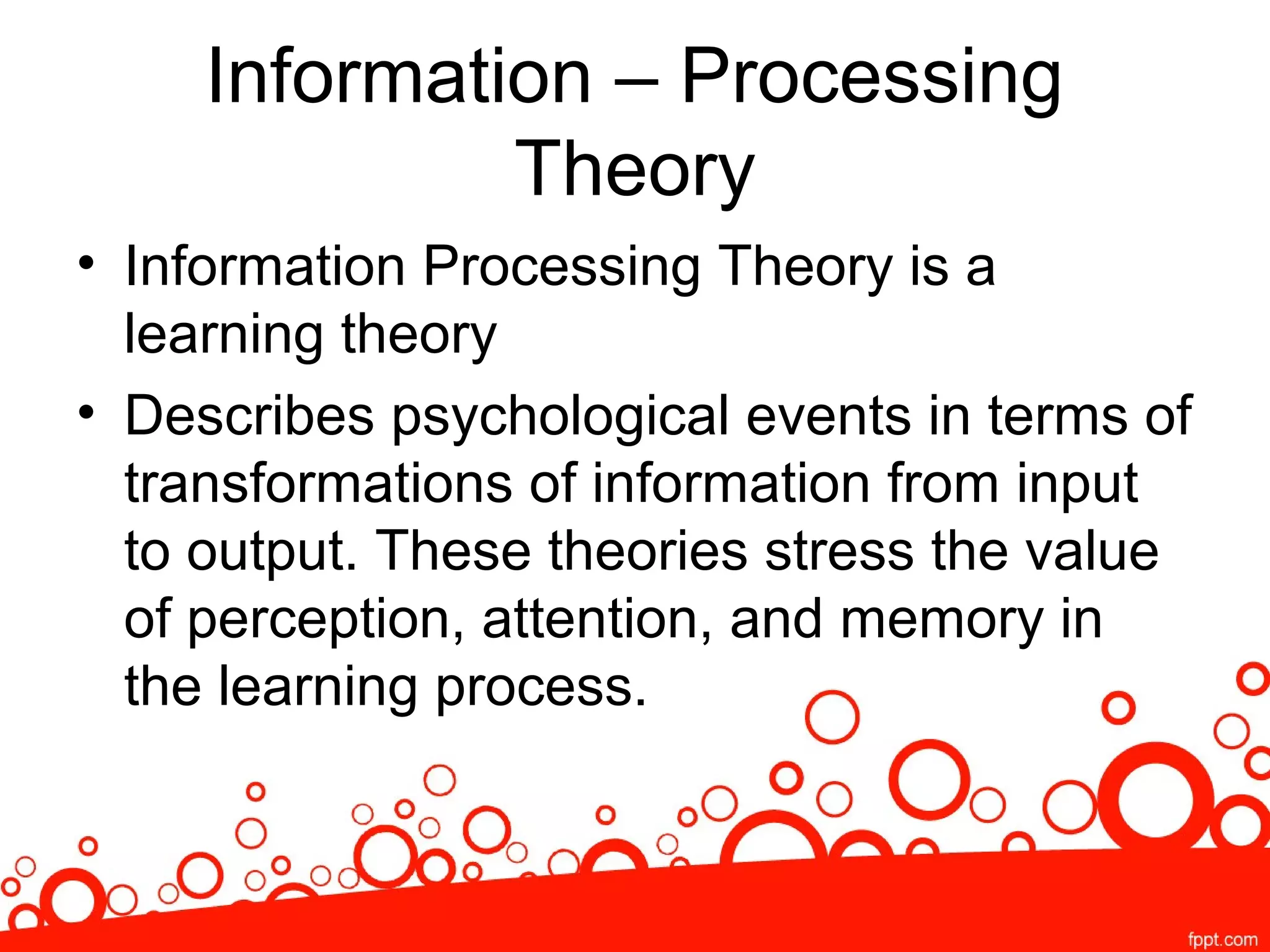 Information – Processing
Theory
• Information Processing Theory is a
learning theory
• Describes psychological events in terms of
transformations of information from input
to output. These theories stress the value
of perception, attention, and memory in
the learning process.
 