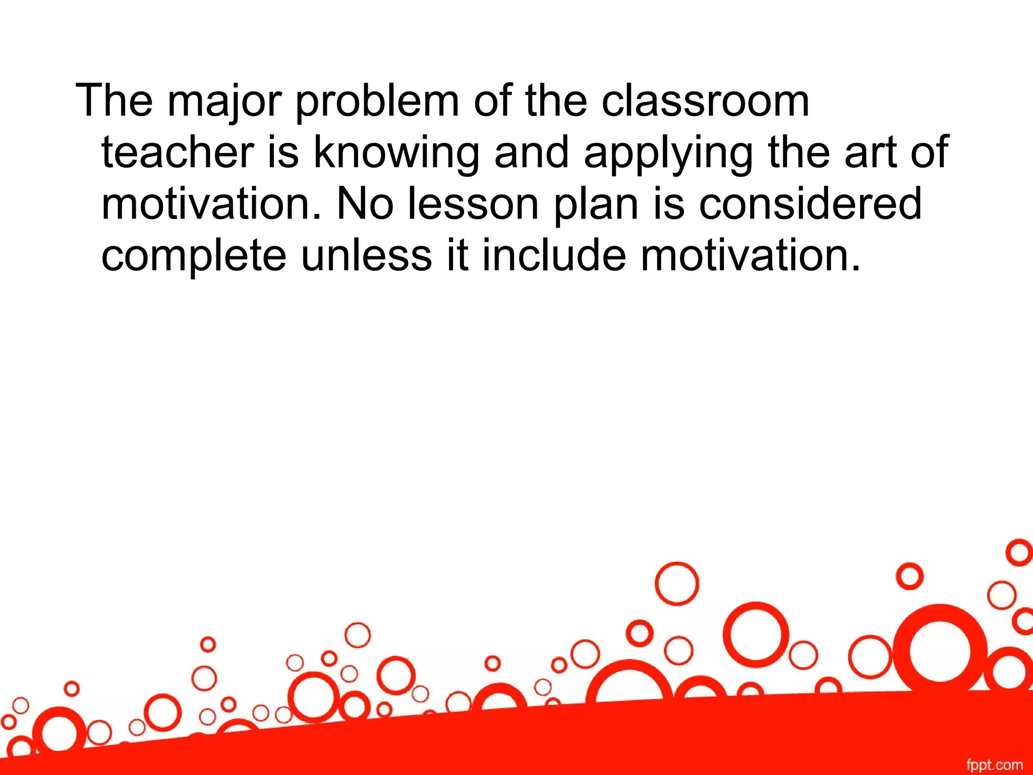 The major problem of the classroom
teacher is knowing and applying the art of
motivation. No lesson plan is considered
complete unless it include motivation.
 