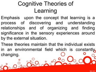 Cognitive Theories of
Learning
Emphasis upon the concept that learning is a
process of discovering and understanding
relationships and of organizing and finding
significance in the sensory experiences around
by the external situation.
These theories maintain that the individual exists
in an environmental field which is constantly
changing.
 