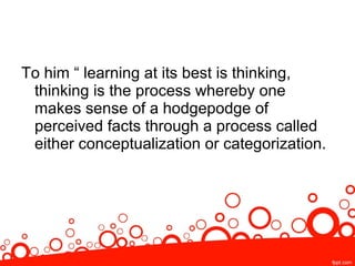 To him “ learning at its best is thinking,
thinking is the process whereby one
makes sense of a hodgepodge of
perceived facts through a process called
either conceptualization or categorization.
 