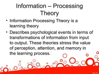 Information – Processing
Theory
• Information Processing Theory is a
learning theory
• Describes psychological events in terms of
transformations of information from input
to output. These theories stress the value
of perception, attention, and memory in
the learning process.
 
