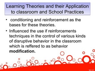 Learning Theories and their Application
to classroom and School Practices
Learning Theories and their Application
to classroom and School Practices
• conditioning and reinforcement as the
bases for these theories.
• Influenced the use if reinforcements
techniques in the control of various kinds
of disruptive behavior in the classroom
which is reffered to as behavior
modification.
 