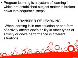 • Program learning is a system of learning in
which pre established subject matter is broken
down into sequential steps.
TRANSFER OF LEARNING
When learning is in one situation or one form
of activity affects one’s ability in other types of
activity or one’s performance in different
situations.
 