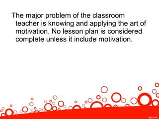 The major problem of the classroom
teacher is knowing and applying the art of
motivation. No lesson plan is considered
complete unless it include motivation.
 