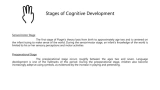 Stages of Cognitive Development
Sensorimotor Stage
The first stage of Piaget's theory lasts from birth to approximately age two and is centered on
the infant trying to make sense of the world. During the sensorimotor stage, an infant's knowledge of the world is
limited to his or her sensory perceptions and motor activities
Preoperational Stage
The preoperational stage occurs roughly between the ages two and seven. Language
development is one of the hallmarks of this period. During the preoperational stage, children also become
increasingly adept at using symbols, as evidenced by the increase in playing and pretending.
 