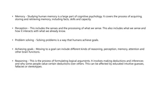 • Memory - Studying human memory is a large part of cognitive psychology. It covers the process of acquiring,
storing and retrieving memory, including facts, skills and capacity.
• Perception - This includes the senses and the processing of what we sense. This also includes what we sense and
how it interacts with what we already know.
• Problem solving - Solving problems is a way that humans achieve goals.
• Achieving goals - Moving to a goal can include different kinds of reasoning, perception, memory, attention and
other brain functions.
• Reasoning - This is the process of formulating logical arguments. It involves making deductions and inferences
and why some people value certain deductions over others. This can be affected by educated intuitive guesses,
fallacies or stereotypes.
 