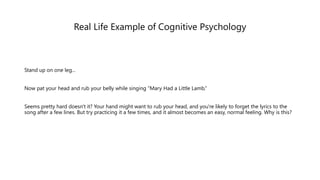 Real Life Example of Cognitive Psychology
Stand up on one leg...
Now pat your head and rub your belly while singing “Mary Had a Little Lamb.”
Seems pretty hard doesn't it? Your hand might want to rub your head, and you're likely to forget the lyrics to the
song after a few lines. But try practicing it a few times, and it almost becomes an easy, normal feeling. Why is this?
 