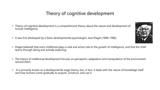 Theory of cognitive development
• Theory of cognitive development is a comprehensive theory about the nature and development of
human intelligence.
• It was first developed by a Swiss developmental psychologist, Jean Piaget (1896–1980).
• Piaget believed that one's childhood plays a vital and active role to the growth of intelligence, and that the child
learns through doing and actively exploring.
• The theory of intellectual development focuses on perception, adaptation and manipulation of the environment
around them.
• It is primarily known as a developmental stage theory, but, in fact, it deals with the nature of knowledge itself
and how humans come gradually to acquire, construct, and use it.
 