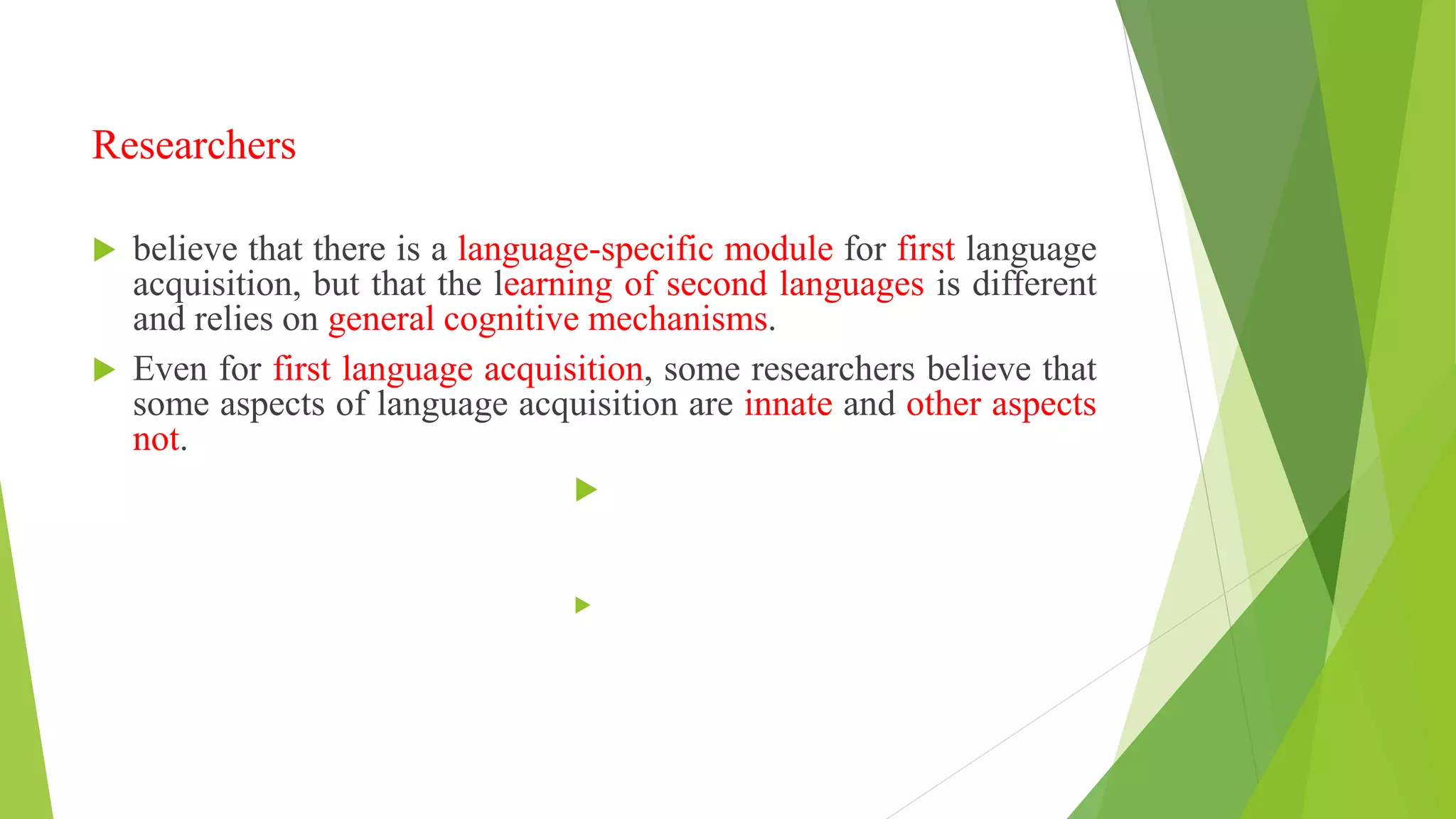 Researchers
 believe that there is a language-specific module for first language
acquisition, but that the learning of second languages is different
and relies on general cognitive mechanisms.
 Even for first language acquisition, some researchers believe that
some aspects of language acquisition are innate and other aspects
not.


 