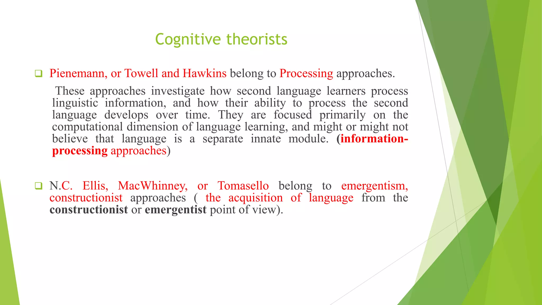 Cognitive theorists
 Pienemann, or Towell and Hawkins belong to Processing approaches.
These approaches investigate how second language learners process
linguistic information, and how their ability to process the second
language develops over time. They are focused primarily on the
computational dimension of language learning, and might or might not
believe that language is a separate innate module. (information-
processing approaches)
 N.C. Ellis, MacWhinney, or Tomasello belong to emergentism,
constructionist approaches ( the acquisition of language from the
constructionist or emergentist point of view).
 