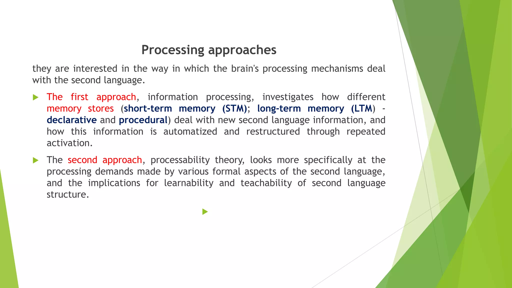 Processing approaches
they are interested in the way in which the brain's processing mechanisms deal
with the second language.
 The first approach, information processing, investigates how different
memory stores (short-term memory (STM); long-term memory (LTM) -
declarative and procedural) deal with new second language information, and
how this information is automatized and restructured through repeated
activation.
 The second approach, processability theory, looks more specifically at the
processing demands made by various formal aspects of the second language,
and the implications for learnability and teachability of second language
structure.

 