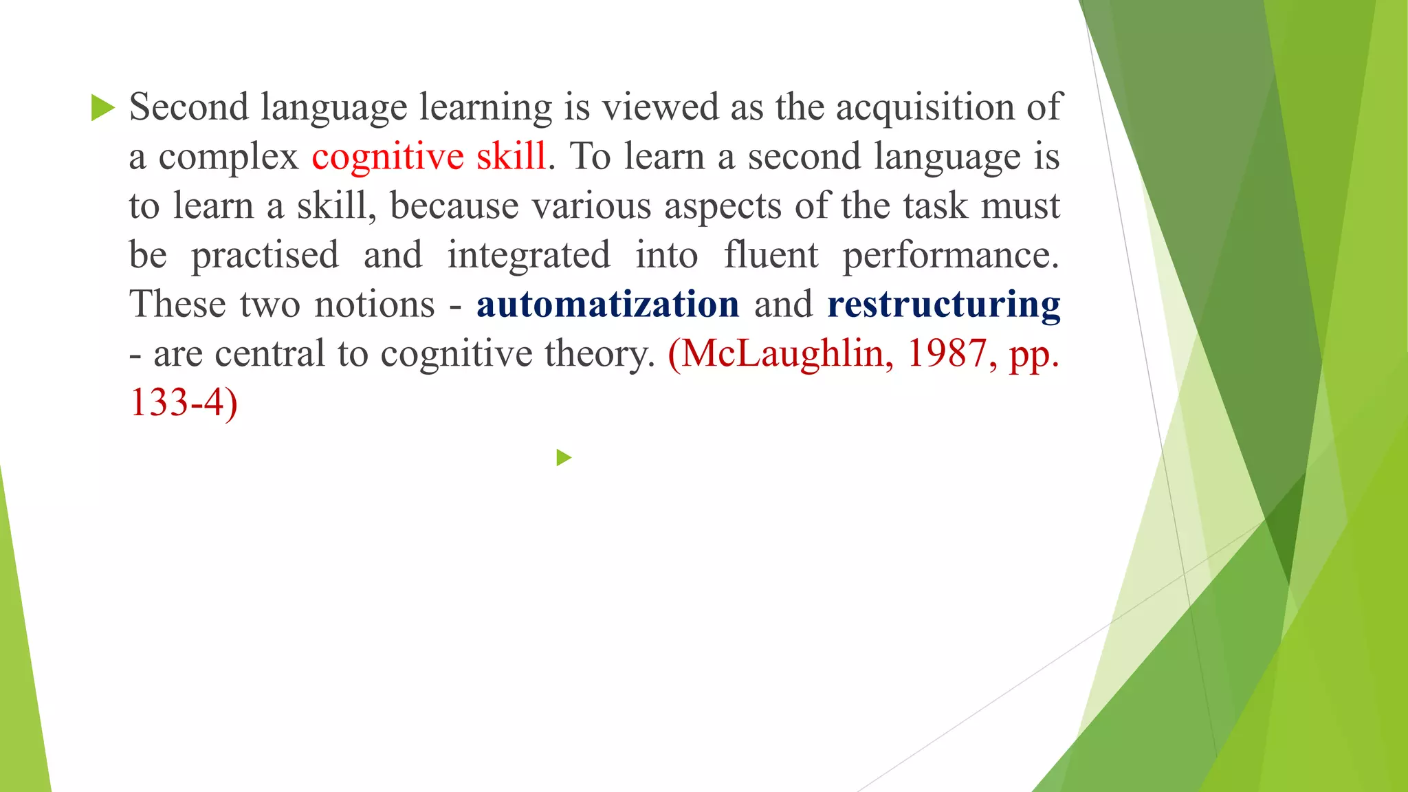  Second language learning is viewed as the acquisition of
a complex cognitive skill. To learn a second language is
to learn a skill, because various aspects of the task must
be practised and integrated into fluent performance.
These two notions - automatization and restructuring
- are central to cognitive theory. (McLaughlin, 1987, pp.
133-4)

 