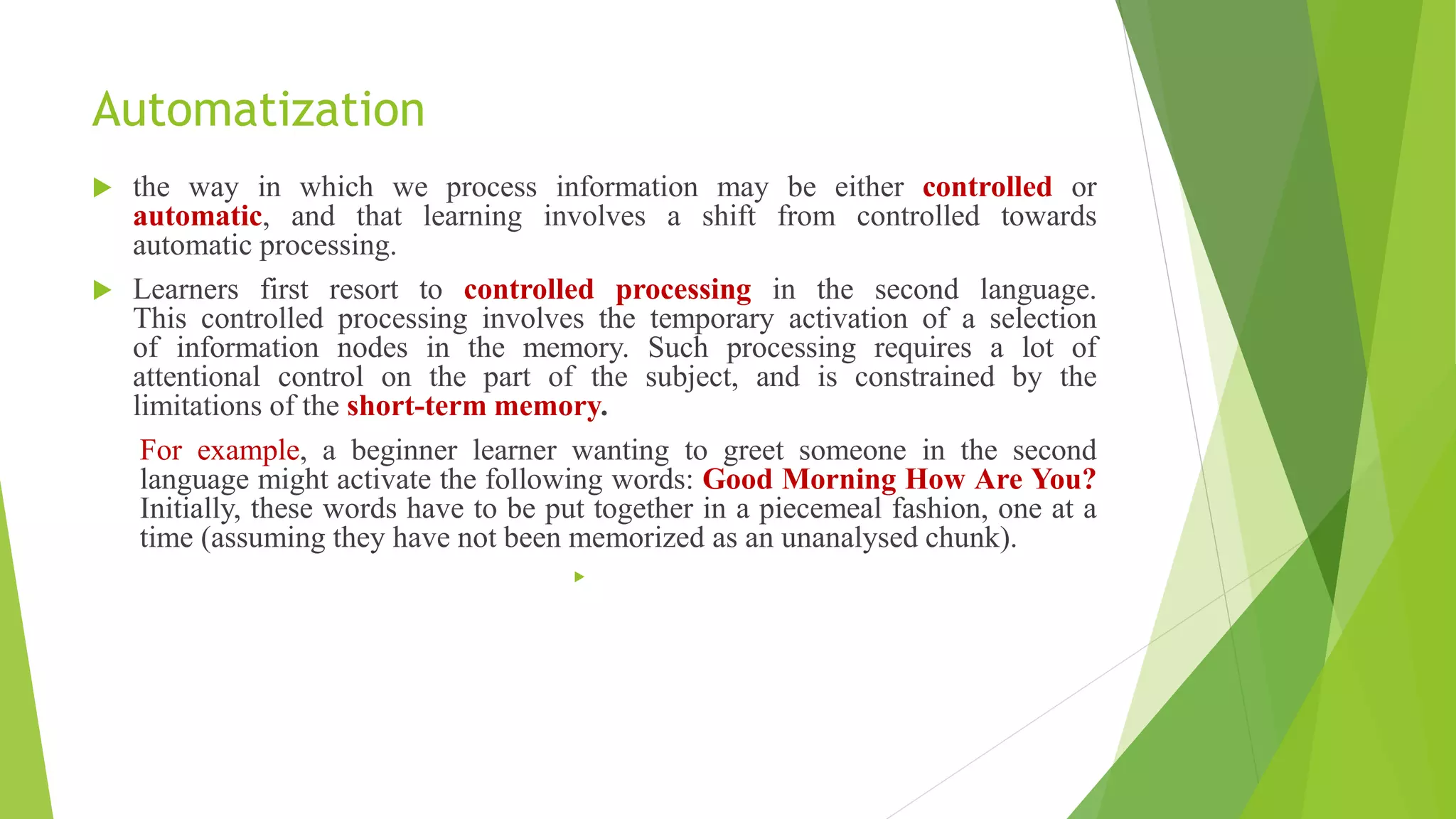 Automatization
 the way in which we process information may be either controlled or
automatic, and that learning involves a shift from controlled towards
automatic processing.
 Learners first resort to controlled processing in the second language.
This controlled processing involves the temporary activation of a selection
of information nodes in the memory. Such processing requires a lot of
attentional control on the part of the subject, and is constrained by the
limitations of the short-term memory.
For example, a beginner learner wanting to greet someone in the second
language might activate the following words: Good Morning How Are You?
Initially, these words have to be put together in a piecemeal fashion, one at a
time (assuming they have not been memorized as an unanalysed chunk).

 
