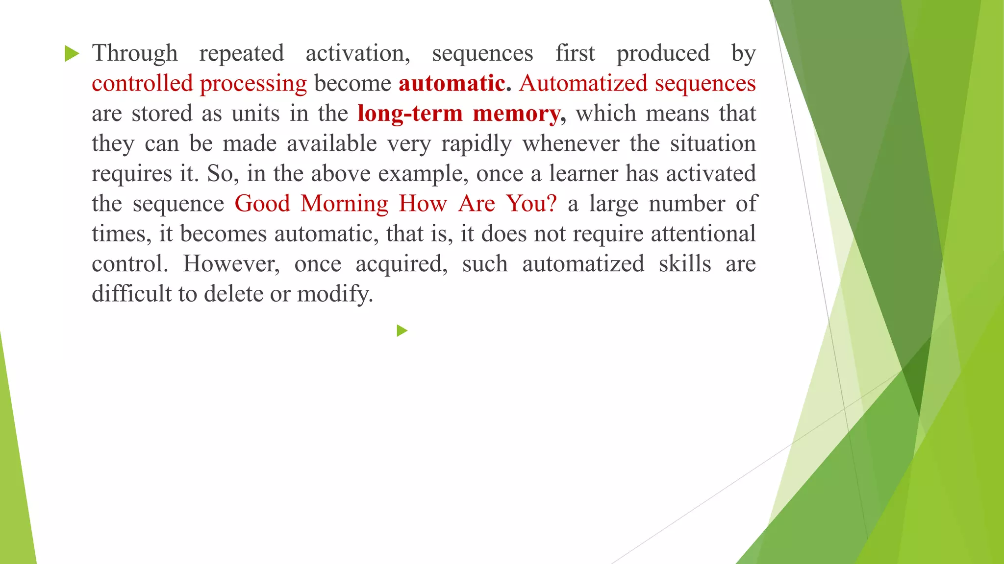  Through repeated activation, sequences first produced by
controlled processing become automatic. Automatized sequences
are stored as units in the long-term memory, which means that
they can be made available very rapidly whenever the situation
requires it. So, in the above example, once a learner has activated
the sequence Good Morning How Are You? a large number of
times, it becomes automatic, that is, it does not require attentional
control. However, once acquired, such automatized skills are
difficult to delete or modify.

 