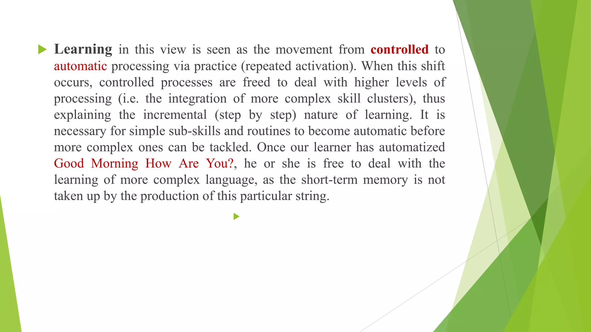  Learning in this view is seen as the movement from controlled to
automatic processing via practice (repeated activation). When this shift
occurs, controlled processes are freed to deal with higher levels of
processing (i.e. the integration of more complex skill clusters), thus
explaining the incremental (step by step) nature of learning. It is
necessary for simple sub-skills and routines to become automatic before
more complex ones can be tackled. Once our learner has automatized
Good Morning How Are You?, he or she is free to deal with the
learning of more complex language, as the short-term memory is not
taken up by the production of this particular string.

 