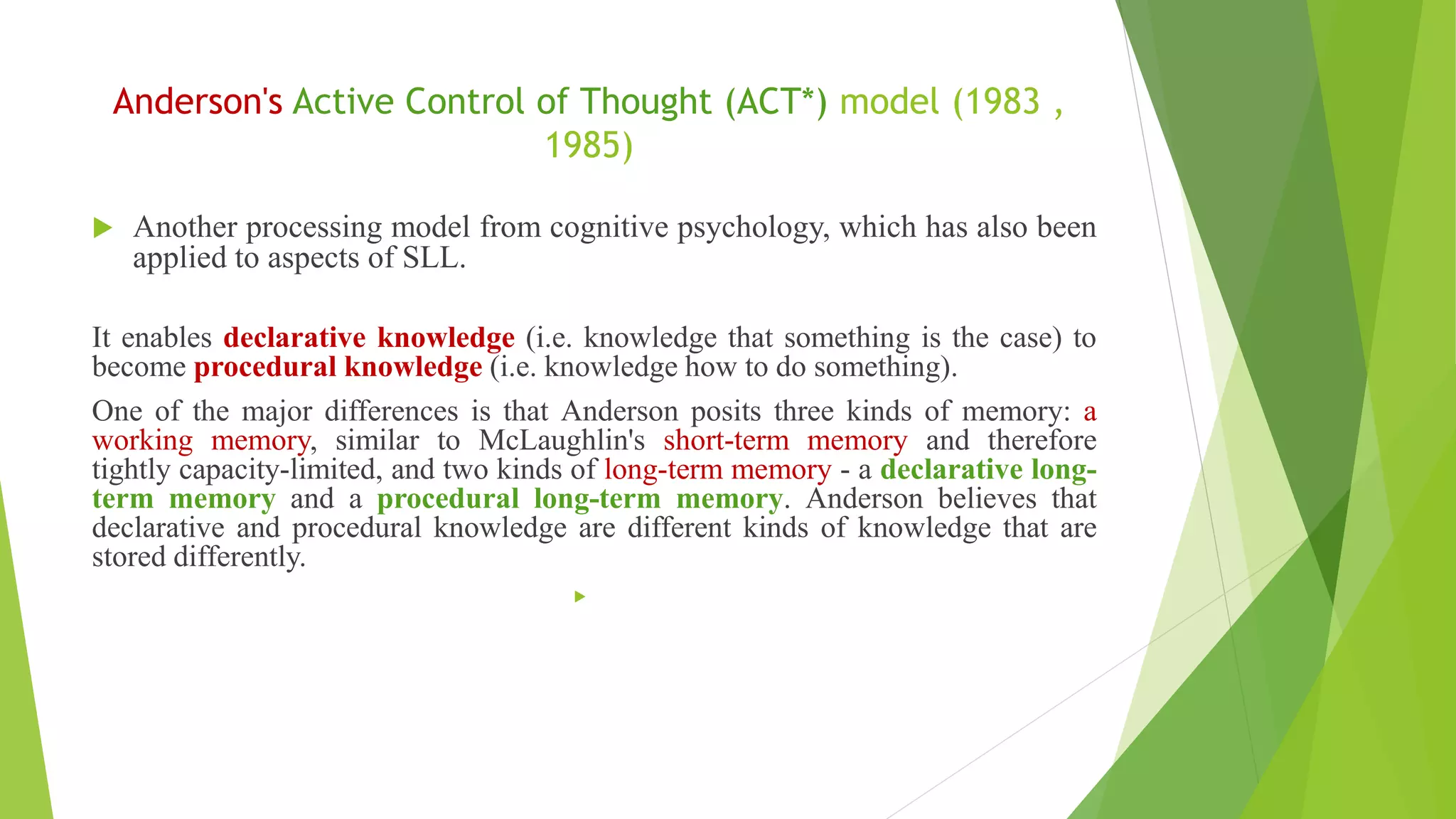 Anderson's Active Control of Thought (ACT*) model (1983 ,
1985)
 Another processing model from cognitive psychology, which has also been
applied to aspects of SLL.
It enables declarative knowledge (i.e. knowledge that something is the case) to
become procedural knowledge (i.e. knowledge how to do something).
One of the major differences is that Anderson posits three kinds of memory: a
working memory, similar to McLaughlin's short-term memory and therefore
tightly capacity-limited, and two kinds of long-term memory - a declarative long-
term memory and a procedural long-term memory. Anderson believes that
declarative and procedural knowledge are different kinds of knowledge that are
stored differently.

 