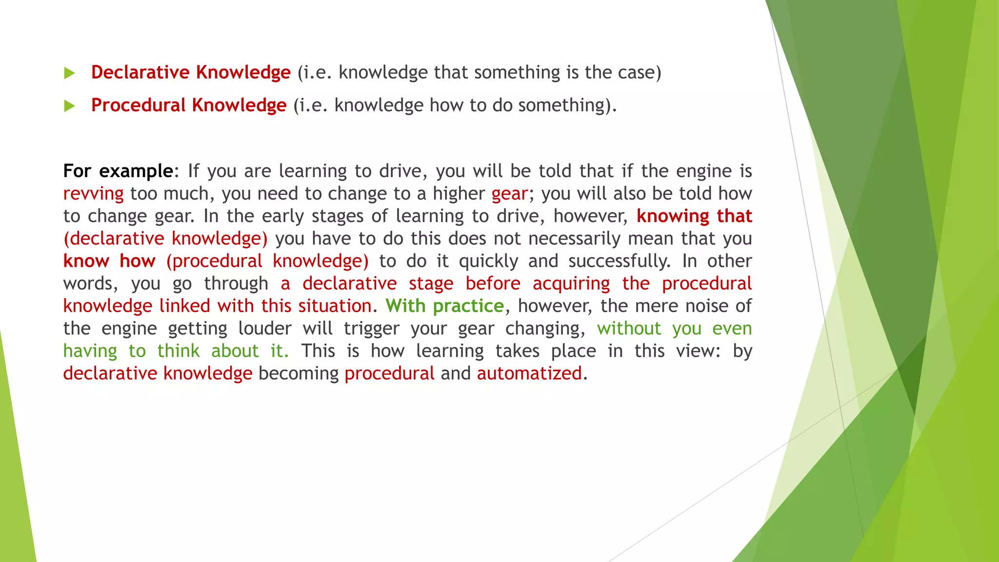  Declarative Knowledge (i.e. knowledge that something is the case)
 Procedural Knowledge (i.e. knowledge how to do something).
For example: If you are learning to drive, you will be told that if the engine is
revving too much, you need to change to a higher gear; you will also be told how
to change gear. In the early stages of learning to drive, however, knowing that
(declarative knowledge) you have to do this does not necessarily mean that you
know how (procedural knowledge) to do it quickly and successfully. In other
words, you go through a declarative stage before acquiring the procedural
knowledge linked with this situation. With practice, however, the mere noise of
the engine getting louder will trigger your gear changing, without you even
having to think about it. This is how learning takes place in this view: by
declarative knowledge becoming procedural and automatized.
 