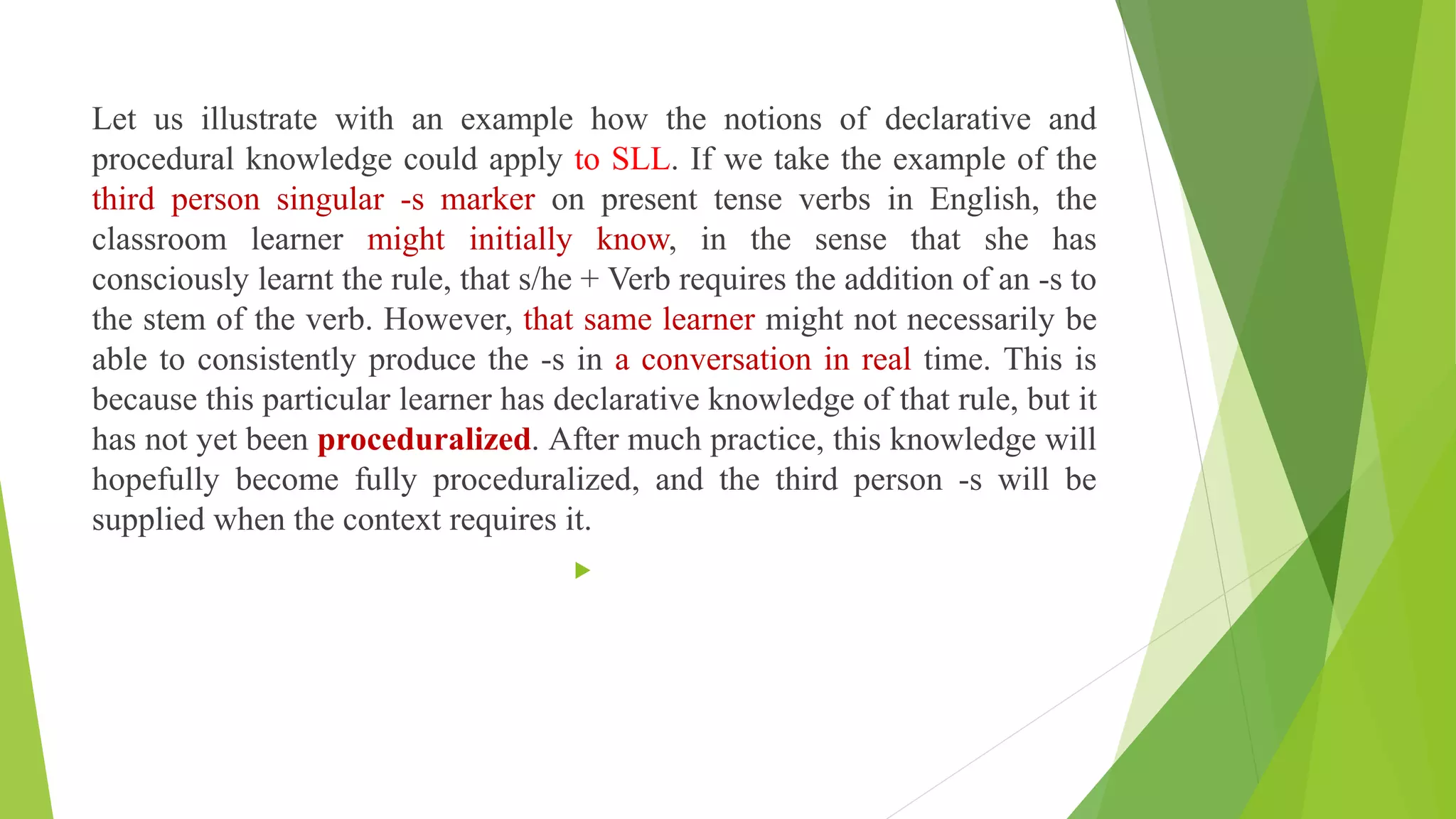 Let us illustrate with an example how the notions of declarative and
procedural knowledge could apply to SLL. If we take the example of the
third person singular -s marker on present tense verbs in English, the
classroom learner might initially know, in the sense that she has
consciously learnt the rule, that s/he + Verb requires the addition of an -s to
the stem of the verb. However, that same learner might not necessarily be
able to consistently produce the -s in a conversation in real time. This is
because this particular learner has declarative knowledge of that rule, but it
has not yet been proceduralized. After much practice, this knowledge will
hopefully become fully proceduralized, and the third person -s will be
supplied when the context requires it.

 