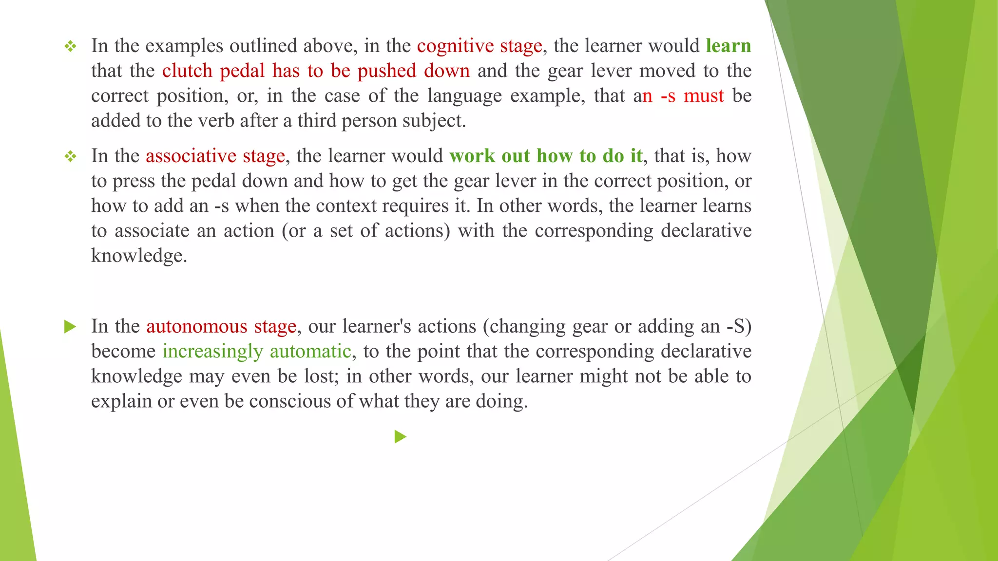  In the examples outlined above, in the cognitive stage, the learner would learn
that the clutch pedal has to be pushed down and the gear lever moved to the
correct position, or, in the case of the language example, that an -s must be
added to the verb after a third person subject.
 In the associative stage, the learner would work out how to do it, that is, how
to press the pedal down and how to get the gear lever in the correct position, or
how to add an -s when the context requires it. In other words, the learner learns
to associate an action (or a set of actions) with the corresponding declarative
knowledge.
 In the autonomous stage, our learner's actions (changing gear or adding an -S)
become increasingly automatic, to the point that the corresponding declarative
knowledge may even be lost; in other words, our learner might not be able to
explain or even be conscious of what they are doing.

 